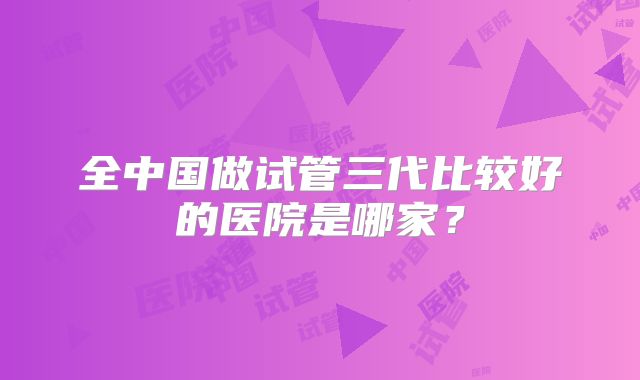 全中国做试管三代比较好的医院是哪家？