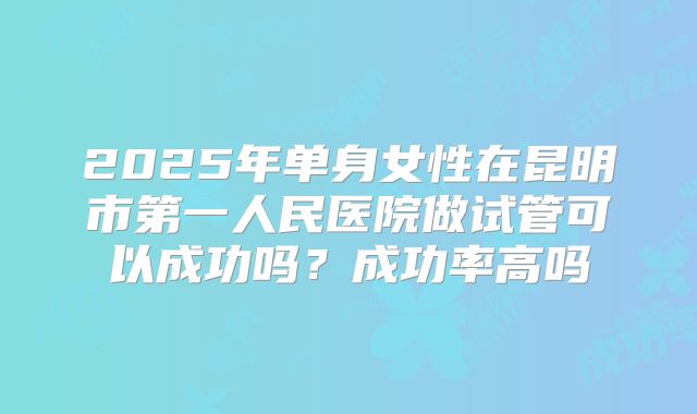 2025年单身女性在昆明市第一人民医院做试管可以成功吗？成功率高吗