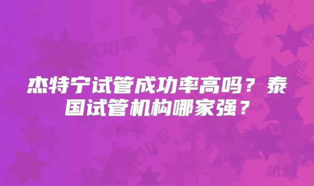 杰特宁试管成功率高吗？泰国试管机构哪家强？