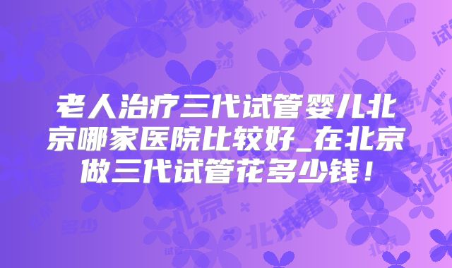 老人治疗三代试管婴儿北京哪家医院比较好_在北京做三代试管花多少钱！