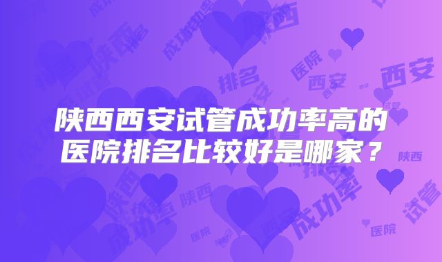 陕西西安试管成功率高的医院排名比较好是哪家?