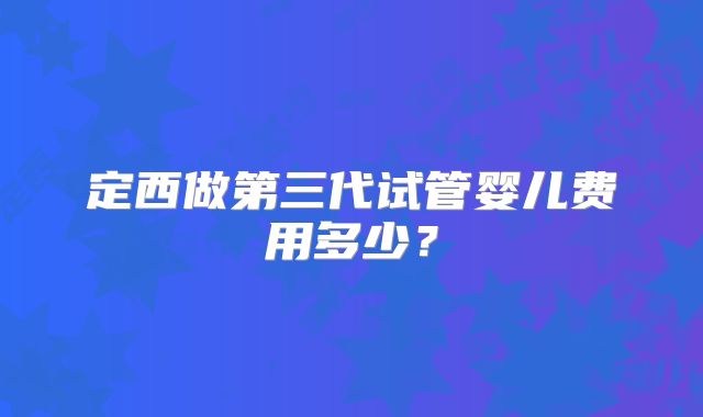 定西做第三代试管婴儿费用多少?