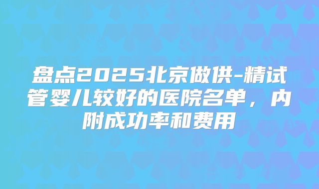 盘点2025北京做供-精试管婴儿较好的医院名单，内附成功率和费用