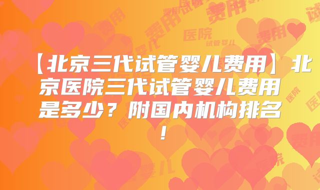 【北京三代试管婴儿费用】北京医院三代试管婴儿费用是多少?附国内机构排名!