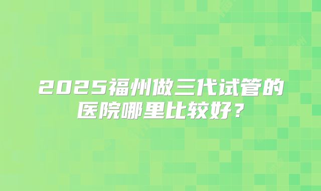 2025福州做三代试管的医院哪里比较好？