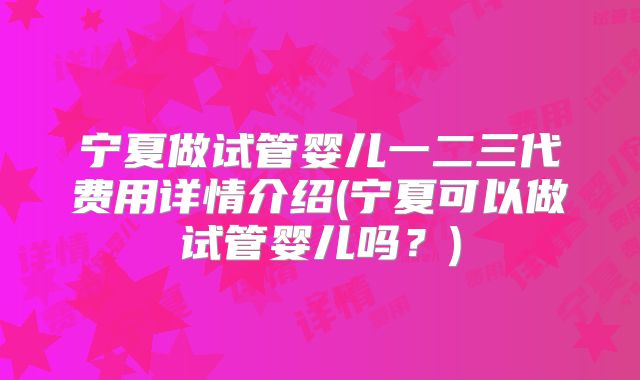 宁夏做试管婴儿一二三代费用详情介绍(宁夏可以做试管婴儿吗?)