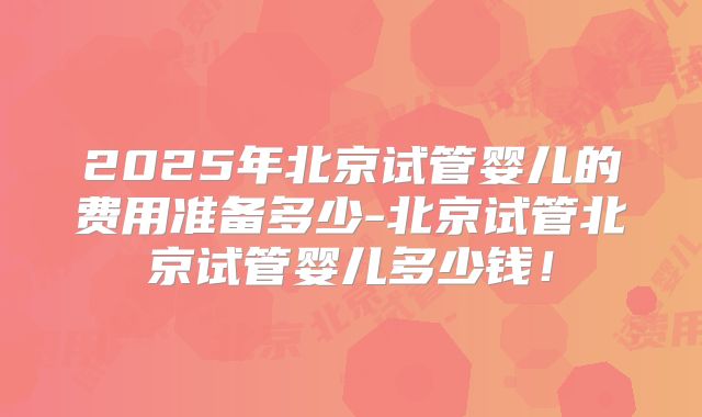 2025年北京试管婴儿的费用准备多少-北京试管北京试管婴儿多少钱!
