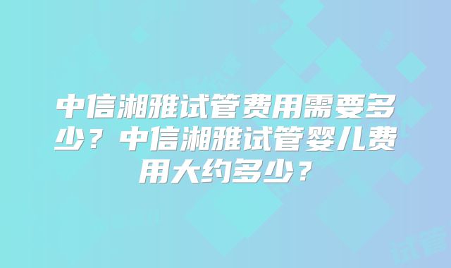 中信湘雅试管费用需要多少？中信湘雅试管婴儿费用大约多少？