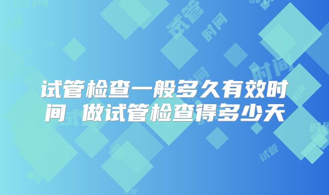 试管检查一般多久有效时间 做试管检查得多少天