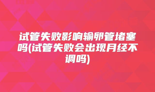 试管失败影响输卵管堵塞吗(试管失败会出现月经不调吗)