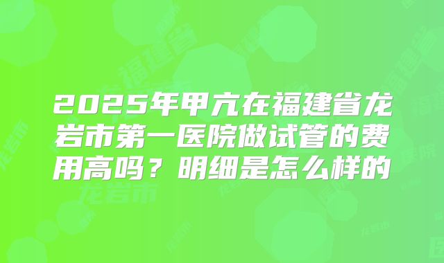 2025年甲亢在福建省龙岩市第一医院做试管的费用高吗？明细是怎么样的