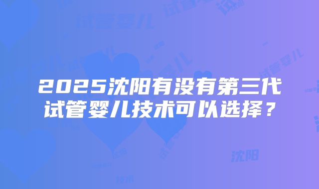 2025沈阳有没有第三代试管婴儿技术可以选择？