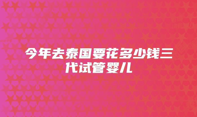 今年去泰国要花多少钱三代试管婴儿