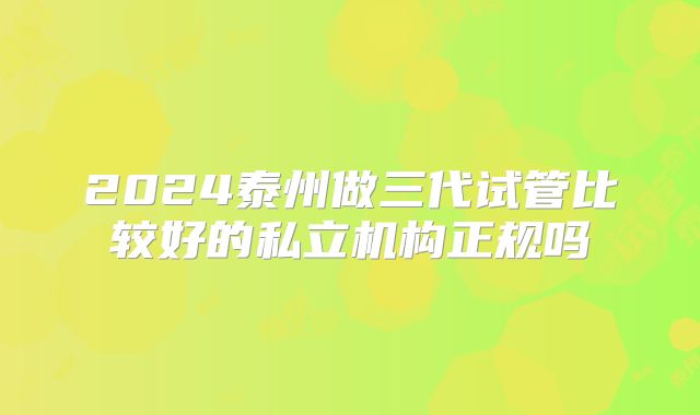 2024泰州做三代试管比较好的私立机构正规吗