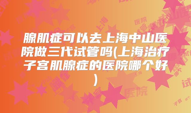 腺肌症可以去上海中山医院做三代试管吗(上海治疗子宫肌腺症的医院哪个好)