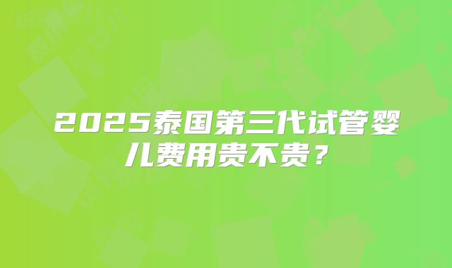 2025泰国第三代试管婴儿费用贵不贵？
