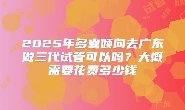 2025年多囊倾向去广东做三代试管可以吗?大概需要花费多少钱