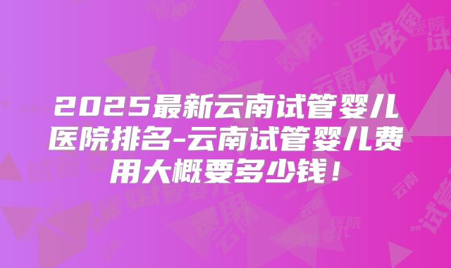 2025最新云南试管婴儿医院排名-云南试管婴儿费用大概要多少钱!