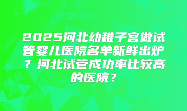 2025河北幼稚子宫做试管婴儿医院名单新鲜出炉？河北试管成功率比较高的医院？