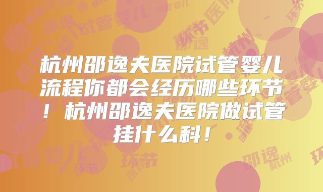 杭州邵逸夫医院试管婴儿流程你都会经历哪些环节！杭州邵逸夫医院做试管挂什么科！