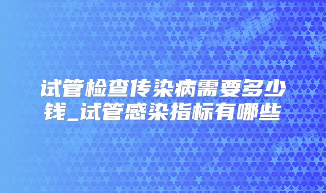 试管检查传染病需要多少钱_试管感染指标有哪些