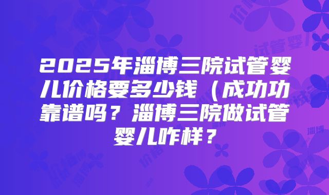 2025年淄博三院试管婴儿价格要多少钱（成功功靠谱吗？淄博三院做试管婴儿咋样？