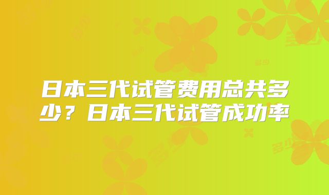 日本三代试管费用总共多少？日本三代试管成功率