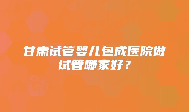 甘肃试管婴儿包成医院做试管哪家好?