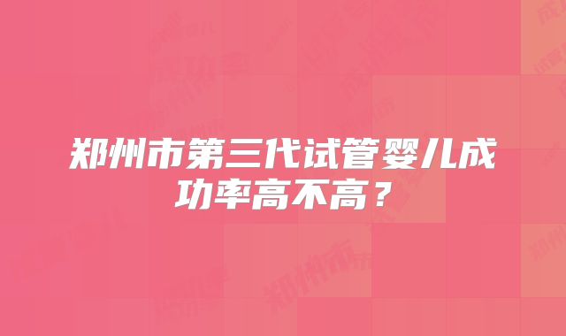 郑州市第三代试管婴儿成功率高不高?