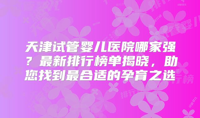 天津试管婴儿医院哪家强？最新排行榜单揭晓，助您找到最合适的孕育之选