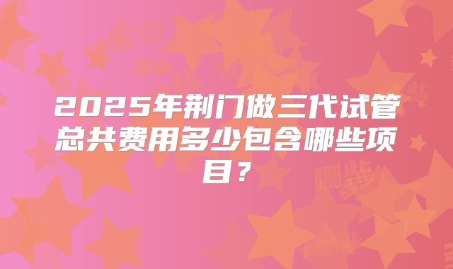 2025年荆门做三代试管总共费用多少包含哪些项目?