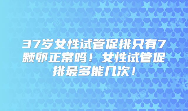 37岁女性试管促排只有7颗卵正常吗!女性试管促排最多能几次!