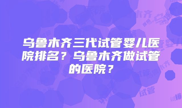 乌鲁木齐三代试管婴儿医院排名?乌鲁木齐做试管的医院?