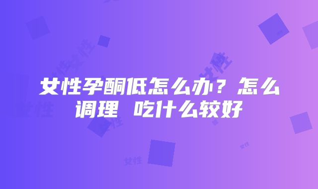女性孕酮低怎么办？怎么调理 吃什么较好