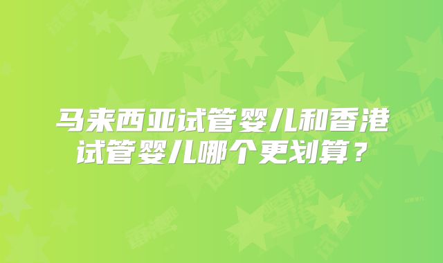马来西亚试管婴儿和香港试管婴儿哪个更划算？