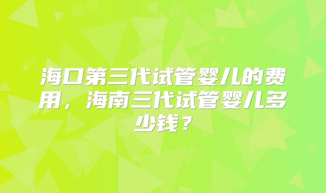 海口第三代试管婴儿的费用，海南三代试管婴儿多少钱？