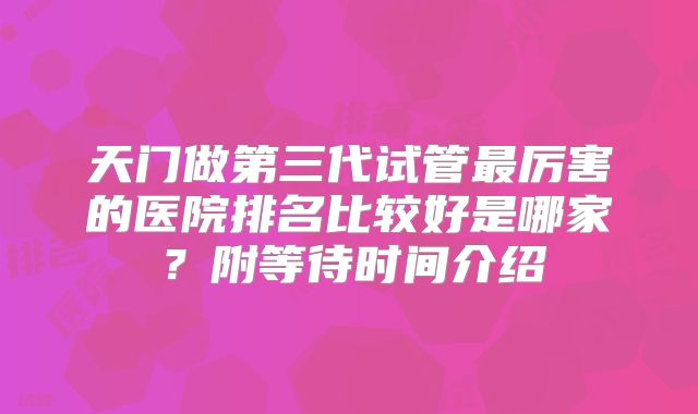 天门做第三代试管最厉害的医院排名比较好是哪家？附等待时间介绍