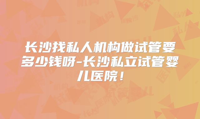 长沙找私人机构做试管要多少钱呀-长沙私立试管婴儿医院！