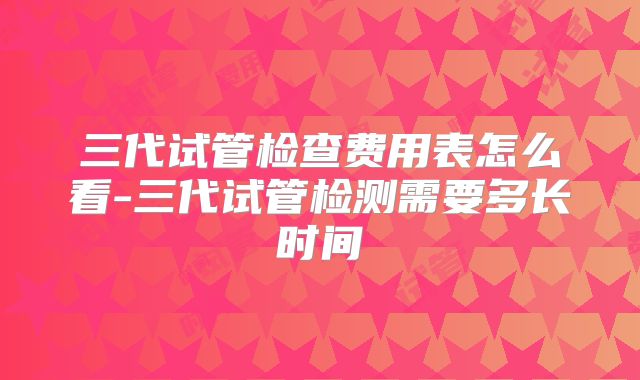 三代试管检查费用表怎么看-三代试管检测需要多长时间