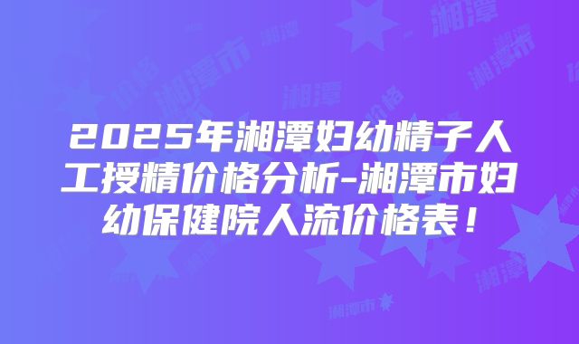 2025年湘潭妇幼精子人工授精价格分析-湘潭市妇幼保健院人流价格表！