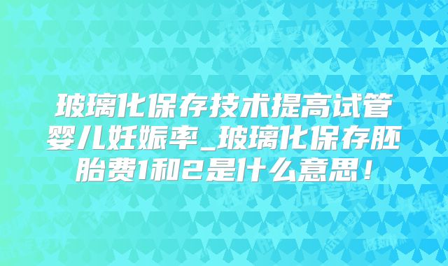 玻璃化保存技术提高试管婴儿妊娠率_玻璃化保存胚胎费1和2是什么意思！
