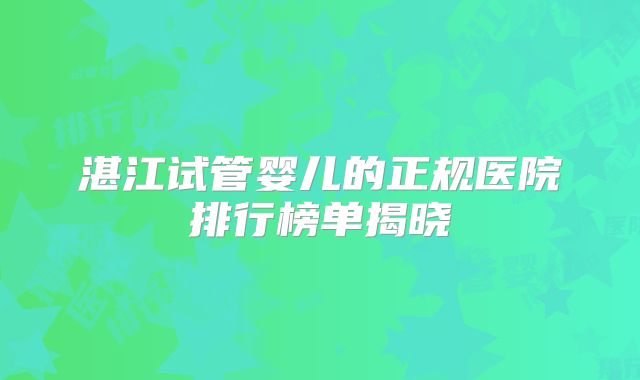 湛江试管婴儿的正规医院排行榜单揭晓