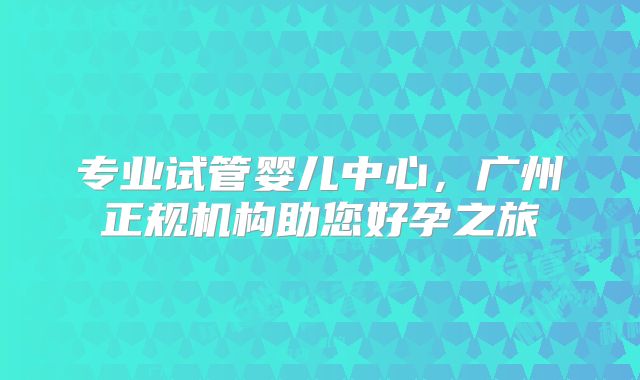 专业试管婴儿中心，广州正规机构助您好孕之旅