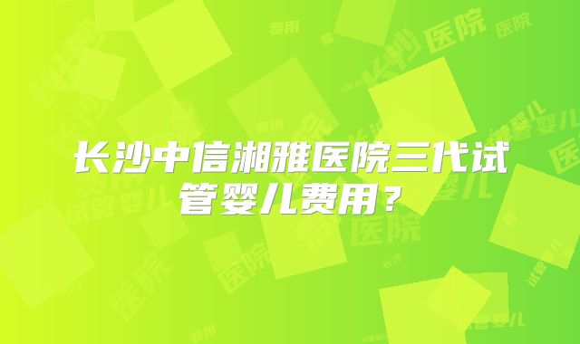 长沙中信湘雅医院三代试管婴儿费用？