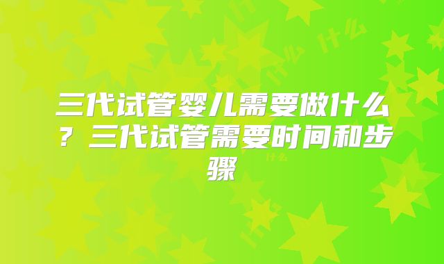 三代试管婴儿需要做什么？三代试管需要时间和步骤