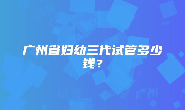 广州省妇幼三代试管多少钱?