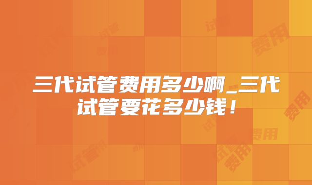 三代试管费用多少啊_三代试管要花多少钱!