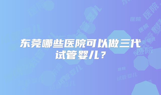 东莞哪些医院可以做三代试管婴儿?