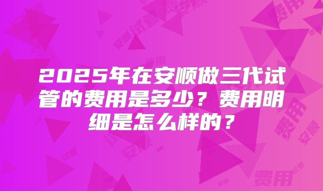 2025年在安顺做三代试管的费用是多少?费用明细是怎么样的?