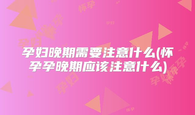 孕妇晚期需要注意什么(怀孕孕晚期应该注意什么)